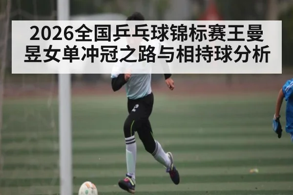 2026全国乒乓球锦标赛王曼昱女单冲冠之路与相持球分析 - j9.com